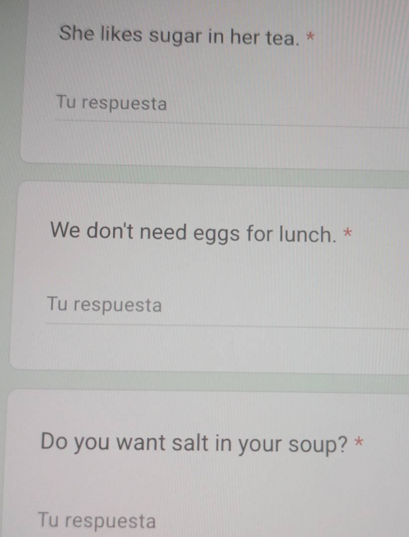 She likes sugar in her tea. * 
Tu respuesta 
We don't need eggs for lunch. * 
Tu respuesta 
Do you want salt in your soup? * 
Tu respuesta