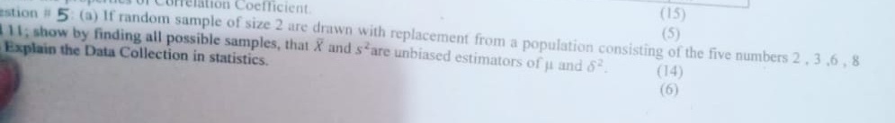 uf Correlation Coefficient 
(15) 
stion # 5: (a) If random sample of size 2 are drawn with replacement from a population consisting of the five numbers 2 , 3 , 6 , 8 (5) 
I11; show by finding all possible samples, that X and s^2 are unbiased estimators of μ and delta^2. (14) 
Explain the Data Collection in statistics. 
(6)