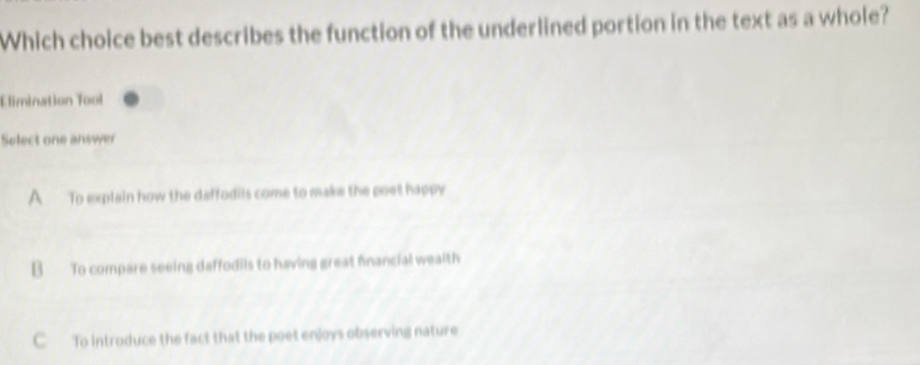 Which choice best describes the function of the underlined portion in the text as a whole?
Elimination Tool
Select one answer
A To explain how the daffodils come to make the poet happy
B To compare seeing daffodils to having great financial wealth
C To introduce the fact that the poet enjoys observing nature