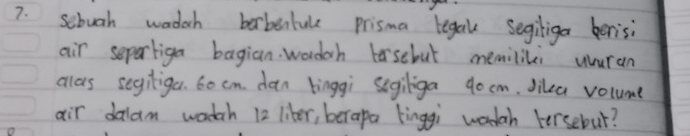 sebuoh wadach borbentule prisma tegal segiliga berisi 
air separliga bagian wadch losebut memilili uuran 
allas segiliga. 6o cm. dan binggi segiliga 90 cm. Jika volume 
air dalam wadah 12 liber, berapa kinggi wodah Fersebur?