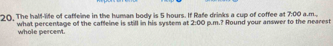 The half-life of caffeine in the human body is 5 hours. If Rafe drinks a cup of coffee at 7:00 a.m., 
what percentage of the caffeine is still in his system at 2:00 p.m.? Round your answer to the nearest 
whole percent.