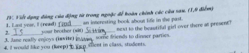 Viết đạng đúng của động từ trong ngoặc để hoàn chỉnh các câu sau. (1,0 điểm) 
1. Last year, I (read) an interesting book about life in the past. 
2. _your brother (sit) _next to the beautiful girl over there at present? 
3. Jane really enjoys (invite) _some friends to dinner parties. 
4. I would like you (keep) _silent in class, students.
