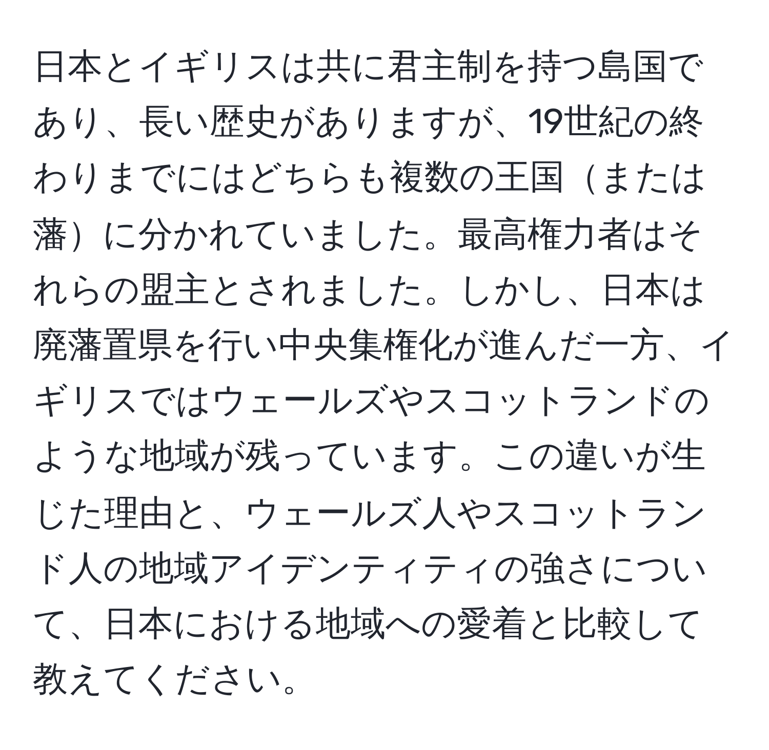 日本とイギリスは共に君主制を持つ島国であり、長い歴史がありますが、19世紀の終わりまでにはどちらも複数の王国または藩に分かれていました。最高権力者はそれらの盟主とされました。しかし、日本は廃藩置県を行い中央集権化が進んだ一方、イギリスではウェールズやスコットランドのような地域が残っています。この違いが生じた理由と、ウェールズ人やスコットランド人の地域アイデンティティの強さについて、日本における地域への愛着と比較して教えてください。
