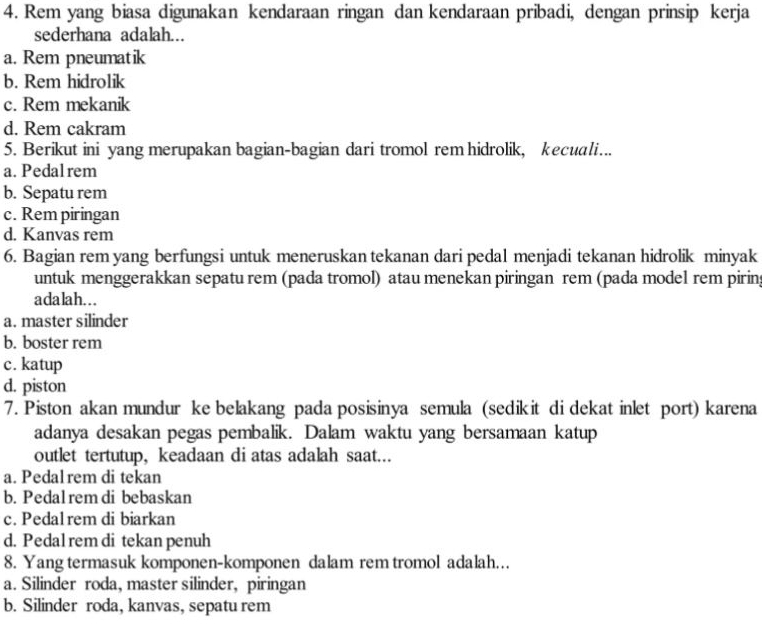 Rem yang biasa digunakan kendaraan ringan dan kendaraan pribadi, dengan prinsip kerja
sederhana adalah.
a. Rem pneumatik
b. Rem hidrolik
c. Rem mekanik
d. Rem cakram
5. Berikut ini yang merupakan bagian-bagian dari tromol rem hidrolik, kecuali…..
a. Pedalrem
b. Sepatu rem
c. Rem piringan
d. Kanvas rem
6. Bagian rem yang berfungsi untuk meneruskan tekanan dari pedal menjadi tekanan hidrolik minyak
untuk menggerakkan sepatu rem (pada tromol) atau menekan piringan rem (pada model rem piring
adalah...
a. master silinder
b. boster rem
c. katup
d. piston
7. Piston akan mundur ke belakang pada posisinya semula (sedikit di dekat inlet port) karena
adanya desakan pegas pembalik. Dalam waktu yang bersamaan katup
outlet tertutup, keadaan di atas adalah saat...
a. Pedal rem di tekan
b. Pedalrem di bebaskan
c. Pedal rem di biarkan
d. Pedal rem di tekan penuh
8. Yang termasuk komponen-komponen dalam rem tromol adalah..
a. Silinder roda, master silinder, piringan
b. Silinder roda, kanvas, sepatu rem