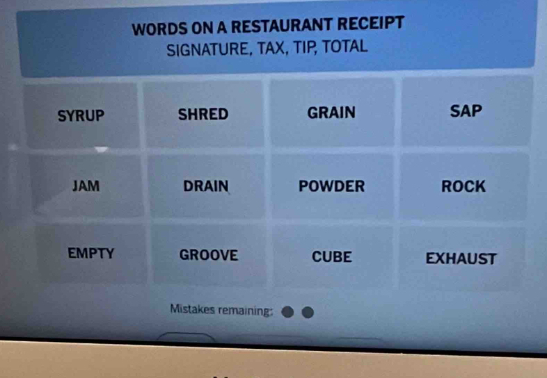 WORDS ON A RESTAURANT RECEIPT 
SIGNATURE, TAX, TIP, TOTAL 
SYRUP SHRED GRAIN SAP 
JAM DRAIN POWDER ROCK 
EMPTY GROOVE CUBE EXHAUST 
Mistakes remaining: