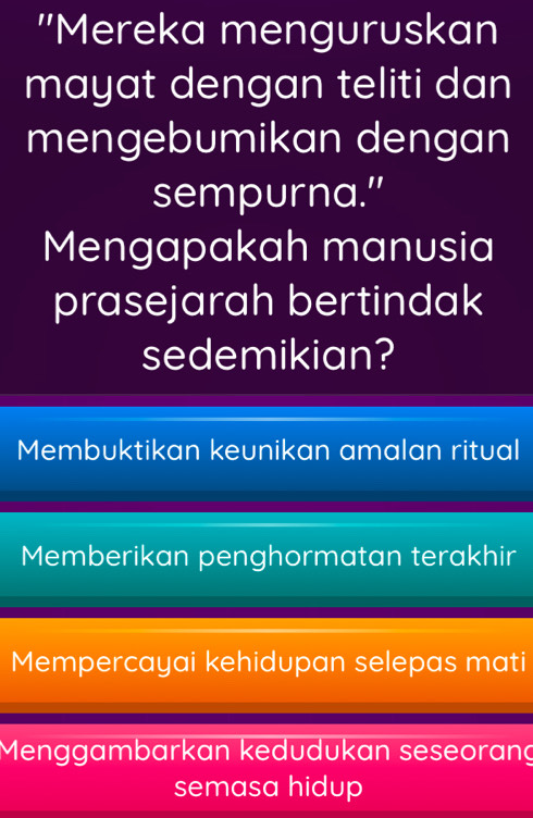 'Mereka menguruskan
mayat dengan teliti dan
mengebumikan dengan
sempurna.”
Mengapakah manusia
prasejarah bertindak
sedemikian?
Membuktikan keunikan amalan ritual
Memberikan penghormatan terakhir
Mempercayai kehidupan selepas mati
Menggambarkan kedudukan seseorang
semasa hidup