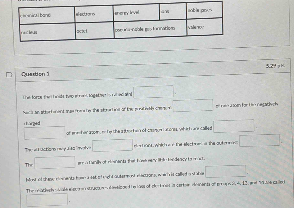 The force that holds two atoms together is called a(n) □.
Such an attachment may form by the attraction of the positively charged □ of one atom for the negatively
charged
□ of another atom, or by the attraction of charged atoms, which are called □.
The attractions may also involve □ electrons, which are the electrons in the outermost □.
The □ are a family of elements that have very little tendency to react.
Most of these elements have a set of eight outermost electrons, which is called a stable □.
The relatively stable electron structures developed by loss of electrons in certain elements of groups 3, 4, 13, and 14 are called
□ .