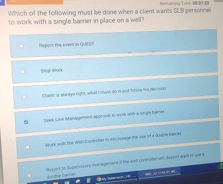 Remaining Time: 00:0 1:20 
Which of the following must be done when a client wants SLB personnel
to work with a single barrier in place on a well?
Report the event in QUEST
Stop Work
Client is always right, what I must do is just follow his decision
Seek Line Management approval to work with a single barrier
Work with the Well Controller to encourage the use of a double barrier
Report to Supervisory management if the well controller still doesn't want to use a
double barrier
O My Statements | HR - . WEC 22_1118 01 WE