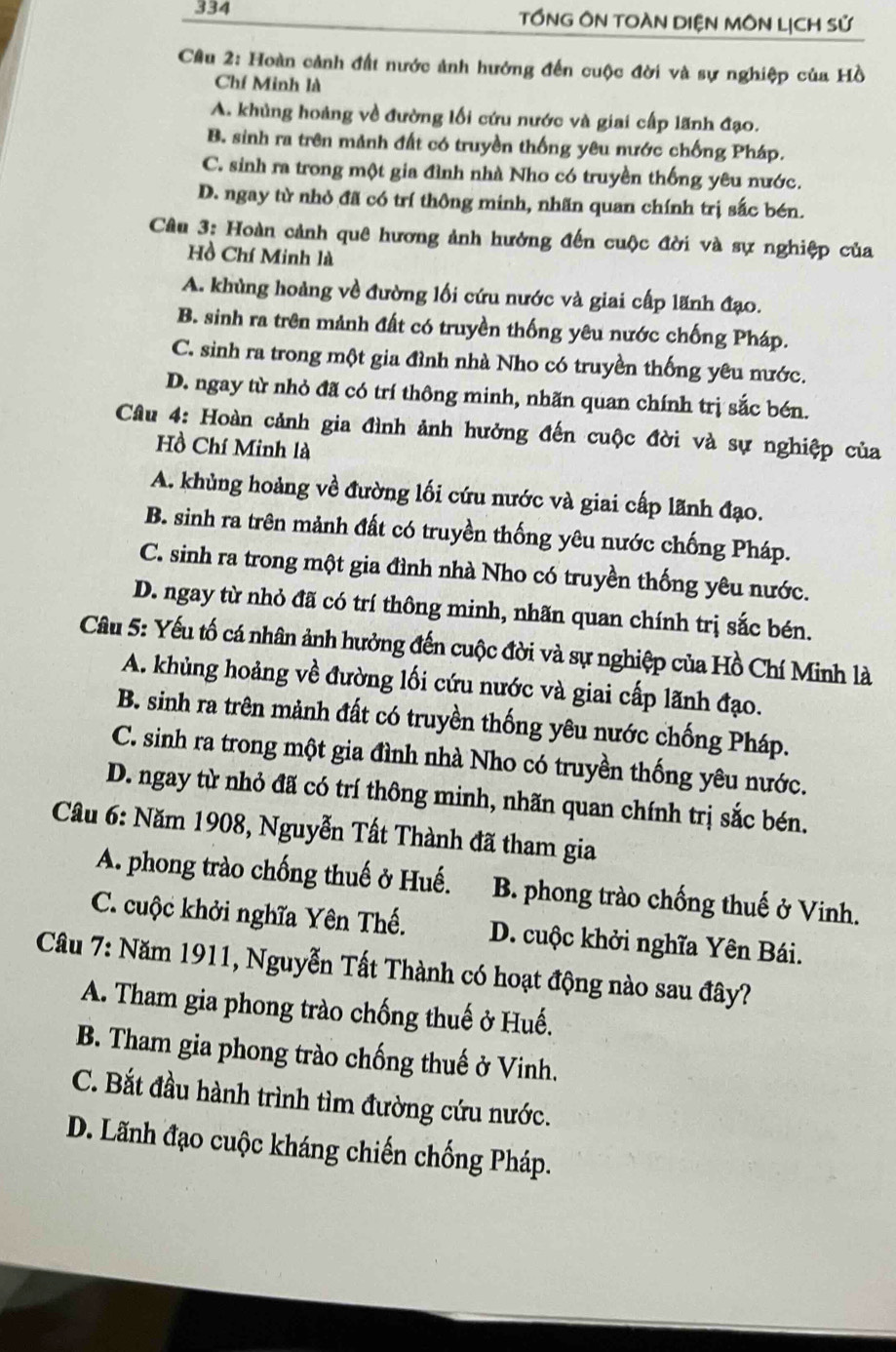 334 TỒNG ÔN TOÀN DIỆN MÔN LịCH Sử
Cầu 2: Hoàn cảnh đất nước ảnh hướng đến cuộc đời và sự nghiệp của Hồ
Chí Minh là
A. khủng hoảng về đường lối cứu nước và giai cấp lãnh đạo.
B. sinh ra trên mảnh đất có truyền thống yêu mước chống Pháp.
C. sinh ra trong một gia đình nhà Nho có truyền thống yêu nước.
D. ngay từ nhỏ đã có trí thông minh, nhãn quan chính trị sắc bén.
Câu 3: Hoàn cảnh quê hương ảnh hưởng đến cuộc đời và sự nghiệp của
Hồ Chí Minh là
A. khủng hoàng về đường lối cứu nước và giai cấp lãnh đạo.
B. sinh ra trên mảnh đất có truyền thống yêu nước chống Pháp.
C. sinh ra trong một gia đình nhà Nho có truyền thống yêu mước.
D. ngay từ nhỏ đã có trí thông minh, nhãn quan chính trị sắc bén.
Câu 4: Hoàn cảnh gia đình ảnh hưởng đến cuộc đời và sự nghiệp của
Hồ Chí Minh là
A. khủng hoảng về đường lối cứu nước và giai cấp lãnh đạo.
B. sinh ra trên mảnh đất có truyền thống yêu nước chống Pháp.
C. sinh ra trong một gia đình nhà Nho có truyền thống yêu nước.
D. ngay từ nhỏ đã có trí thông minh, nhãn quan chính trị sắc bén.
Câu 5: Yếu tố cá nhân ảnh hưởng đến cuộc đời và sự nghiệp của Hồ Chí Minh là
A. khủng hoảng về đường lối cứu nước và giai cấp lãnh đạo.
B. sinh ra trên mảnh đất có truyền thống yêu nước chống Pháp.
C. sinh ra trong một gia đình nhà Nho có truyền thống yêu nước.
D. ngay từ nhỏ đã có trí thông minh, nhãn quan chính trị sắc bén.
Cầu 6: Năm 1908, Nguyễn Tất Thành đã tham gia
A. phong trào chống thuế ở Huế. B. phong trào chống thuế ở Vinh.
C. cuộc khởi nghĩa Yên Thế. D. cuộc khởi nghĩa Yên Bái.
Câu 7: Năm 1911, Nguyễn Tất Thành có hoạt động nào sau đây?
A. Tham gia phong trào chống thuế ở Huế.
B. Tham gia phong trào chống thuế ở Vinh.
C. Bắt đầu hành trình tìm đường cứu nước.
D. Lãnh đạo cuộc kháng chiến chống Pháp.