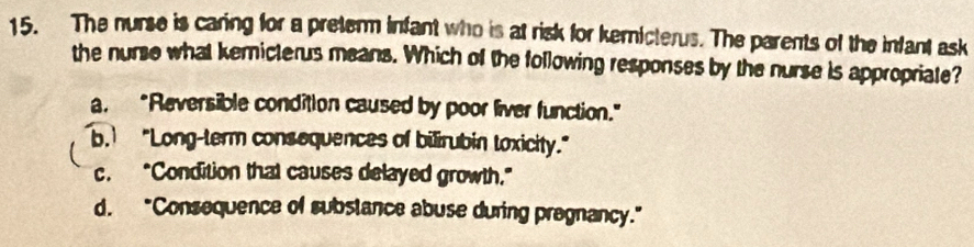 The nurse is caring for a preter infant who is at risk for kemicterus. The parents of the infant ask
the nurse what kemicterus means. Which of the following responses by the nurse is appropriate?
a. “Reversible condition caused by poor liver function.”
b. "Long-term consequences of bilirubin toxicity."
c. "Condition that causes delayed growth."
d. "Consequence of subslance abuse during pregnancy."