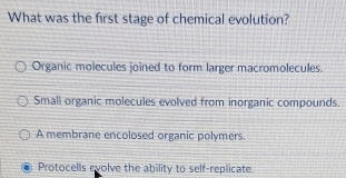 What was the first stage of chemical evolution?
Organic molecules joined to form larger macromolecules.
Small organic molecules evolved from inorganic compounds.
A membrane encolosed organic polymers.
Protocells evolve the ability to self-replicate.