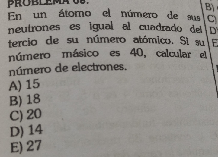 PROBLEMA 08.
B)
En un átomo el número de sus C)
neutrones es igual al cuadrado del D
tercio de su número atómico. Si su E
número másico es 40, calcular el
número de electrones.
A) 15
B) 18
C) 20
D) 14
E) 27