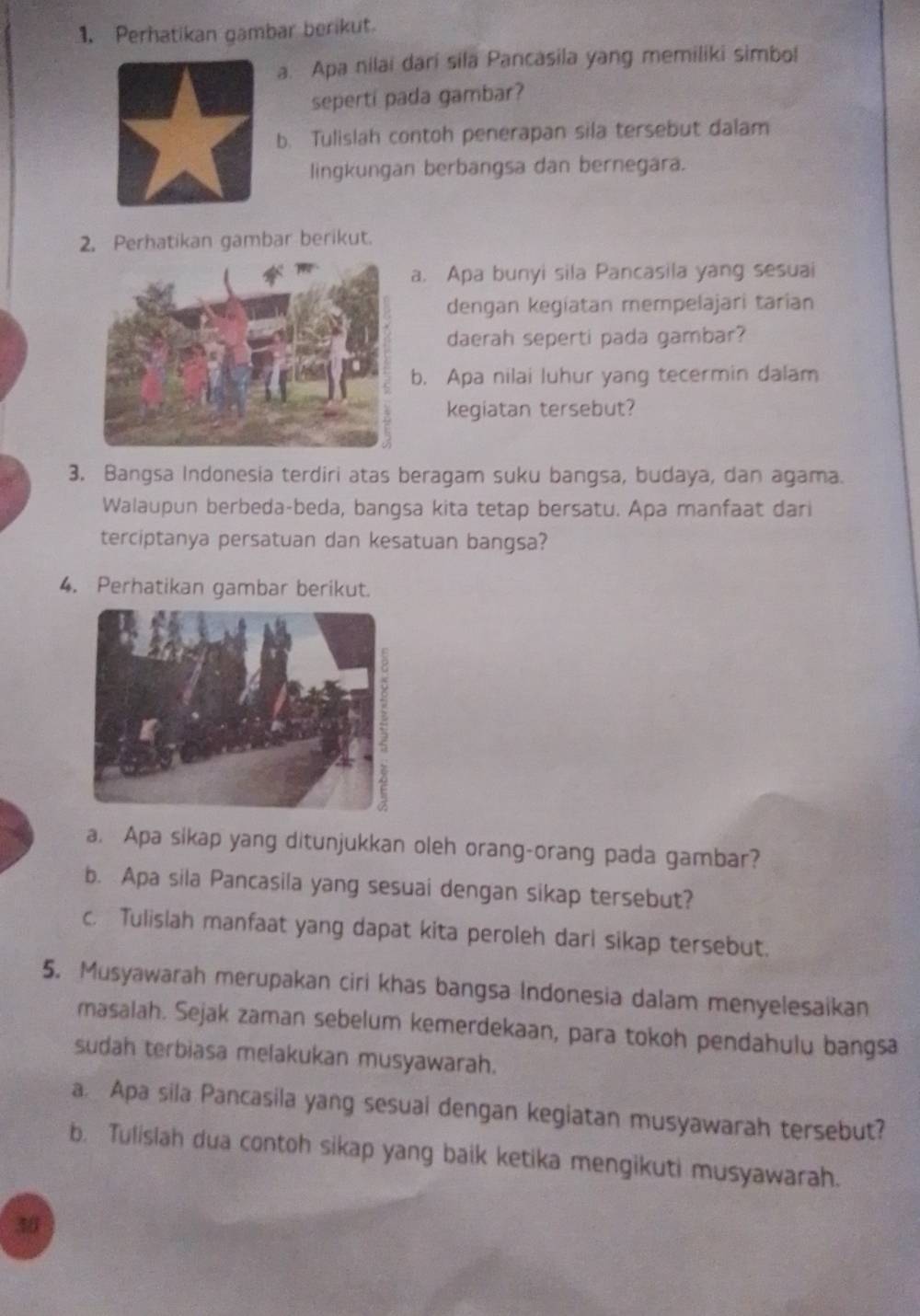 Perhatikan gambar berikut. 
a. Apa nilai dari sila Pancasila yang memiliki simbol 
seperti pada gambar? 
b. Tulislah contoh penerapan sila tersebut dalam 
lingkungan berbangsa dan bernegara. 
2. Perhatikan gambar berikut. 
. Apa bunyi sila Pancasila yang sesuai 
dengan kegíatan mempelajari tarían 
daerah seperti pada gambar? 
b. Apa nilai luhur yang tecermin dalam 
kegiatan tersebut? 
3. Bangsa Indonesia terdiri atas beragam suku bangsa, budaya, dan agama. 
Walaupun berbeda-beda, bangsa kita tetap bersatu. Apa manfaat dari 
terciptanya persatuan dan kesatuan bangsa? 
4. Perhatikan gambar berikut. 
a. Apa sikap yang ditunjukkan oleh orang-orang pada gambar? 
b. Apa sila Pancasila yang sesuai dengan sikap tersebut? 
c. Tulislah manfaat yang dapat kita peroleh darl sikap tersebut. 
5. Musyawarah merupakan ciri khas bangsa Indonesia dalam menyelesaikan 
masalah. Sejak zaman sebelum kemerdekaan, para tokoh pendahulu bangsa 
sudah terbiasa melakukan musyawarah. 
a. Apa sila Pancasila yang sesual dengan kegiatan musyawarah tersebut? 
b. Tulislah dua contoh sikap yang baik ketika mengikuti musyawarah. 
30