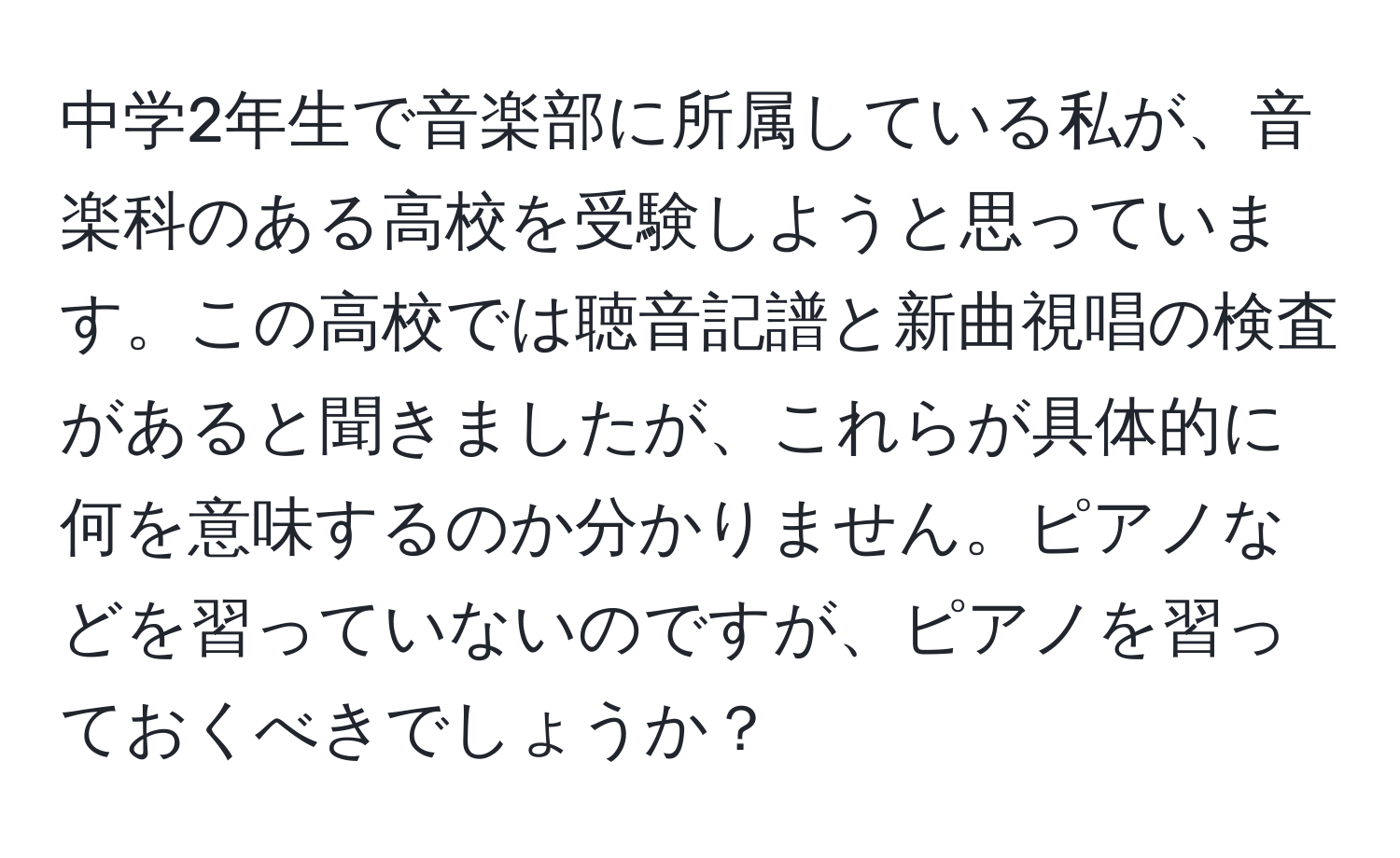 中学2年生で音楽部に所属している私が、音楽科のある高校を受験しようと思っています。この高校では聴音記譜と新曲視唱の検査があると聞きましたが、これらが具体的に何を意味するのか分かりません。ピアノなどを習っていないのですが、ピアノを習っておくべきでしょうか？