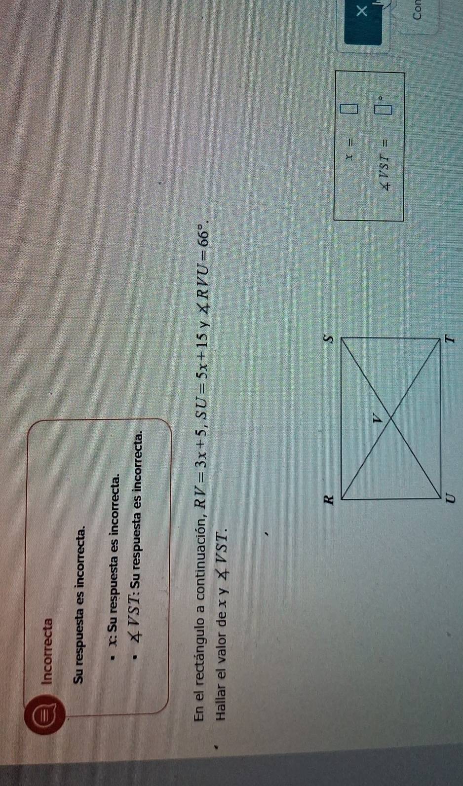 Incorrecta
Su respuesta es incorrecta.
x: Su respuesta es incorrecta.
∠ VST : Su respuesta es incorrecta.
En el rectángulo a continuación, RV=3x+5, SU=5x+15 y ∠ RVU=66°. 
Hallar el valor de x y ∠ VST.
x=□
∠ VST= □°
Cor