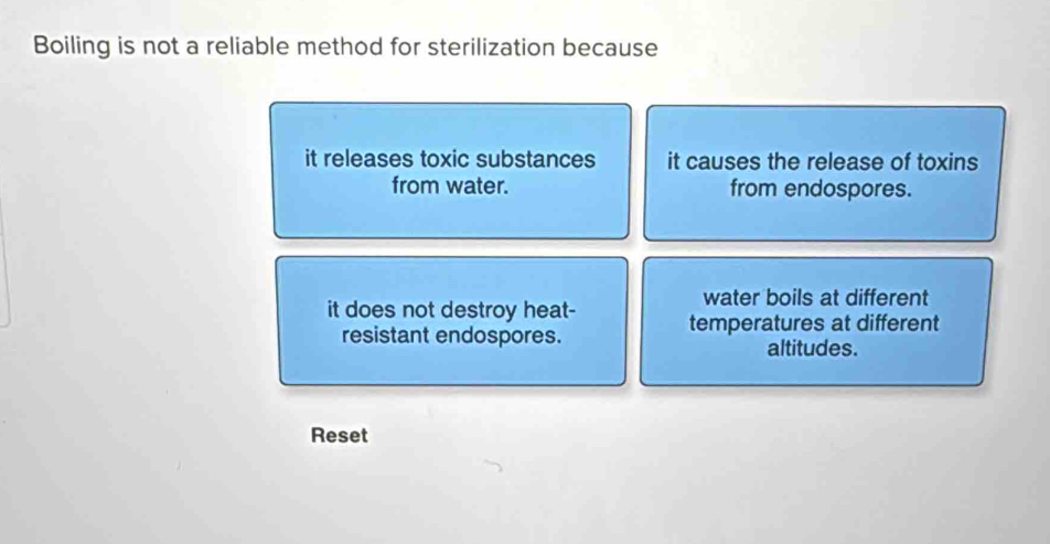 Boiling is not a reliable method for sterilization because
it releases toxic substances it causes the release of toxins
from water. from endospores.
water boils at different
it does not destroy heat- temperatures at different
resistant endospores.
altitudes.
Reset