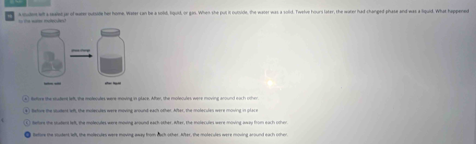 a mude left a sealed jar of water outside her home. Water can be a solid, liquid, or gas. When she put it outside, the water was a solid. Twelve hours later, the water had changed phase and was a liquid. What happened
to the water molecules?
A) Before the student left, the molecules were moving in place. After, the molecules were moving around each other.
a) Before the student left, the molecules were moving around each other. After, the molecules were moving in place
C) Before the student left, the molecules were moving around each other. After, the molecules were moving away from each other.
Before the student left, the molecules were moving away from each other. After, the molecules were moving around each other.