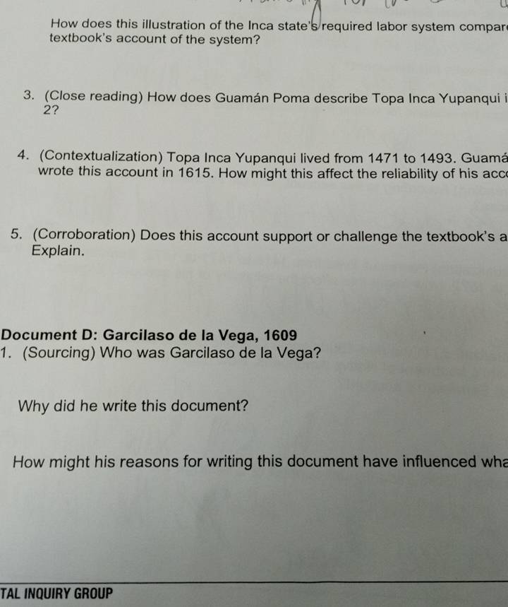 How does this illustration of the Inca state's required labor system compar 
textbook's account of the system? 
3. (Close reading) How does Guamán Poma describe Topa Inca Yupanqui i 
2? 
4. (Contextualization) Topa Inca Yupanqui lived from 1471 to 1493. Guamá 
wrote this account in 1615. How might this affect the reliability of his acc 
5. (Corroboration) Does this account support or challenge the textbook's a 
Explain. 
Document D: Garcilaso de la Vega, 1609 
1. (Sourcing) Who was Garcilaso de la Vega? 
Why did he write this document? 
How might his reasons for writing this document have influenced wha 
TAL INQUIRY GROUP