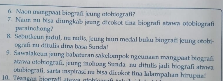 Naon mangpaat biografi jeung otobiografi? 
7. Naon nu bisa diungkab jeung dicokot tina biografi atawa otobiografi 
parainohong? 
8. Sebutkeun judul, nu nulis, jeung taun medal buku biografi jeung otobi- 
ografi nu ditulis dina basa Sunda! 
9. Sawalakeun jeung babaturan sakelompok ngeunaan mangpaat biografi 
atawa otobiografi, jeung inohong Sunda nu ditulis jadi biografi atawa 
otobiografi, sarta inspirasi nu bisa dicokot tina lalampahan hirupna! 
10. Téangan biografi atawa otobiografi