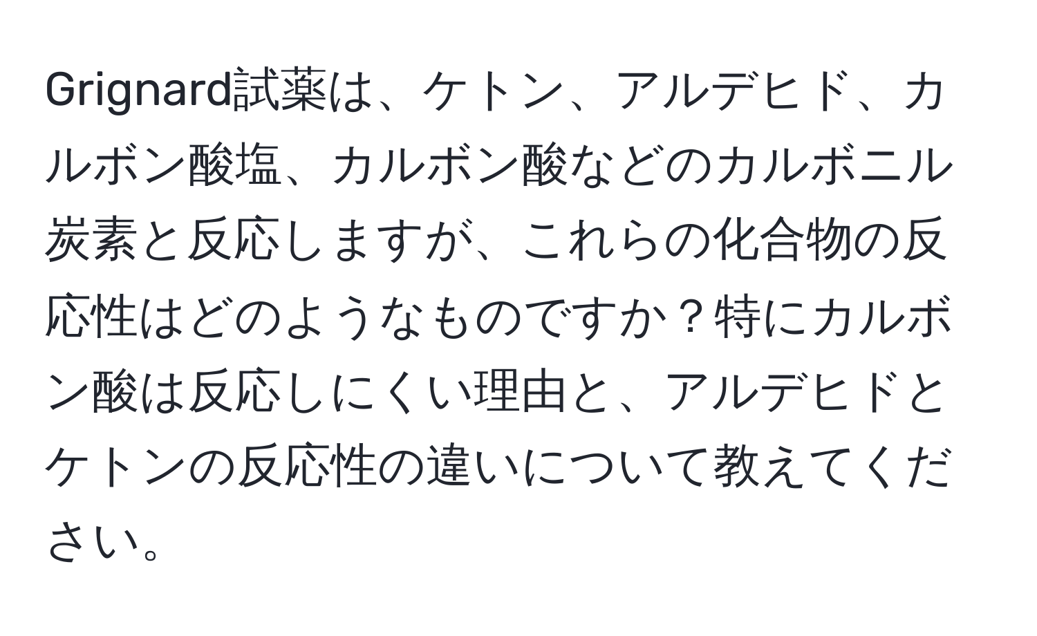 Grignard試薬は、ケトン、アルデヒド、カルボン酸塩、カルボン酸などのカルボニル炭素と反応しますが、これらの化合物の反応性はどのようなものですか？特にカルボン酸は反応しにくい理由と、アルデヒドとケトンの反応性の違いについて教えてください。