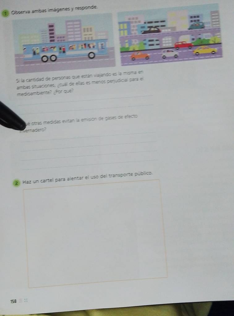 Observa ambas imágenes y responde. 
Si la cantidad de personas que están vajandoa misma en 
ambas situaciones, ¿ouál de ellas es meños perjudicial para el 
_ 
medicambiente? ¿Por que? 
_ 
oé otras medidas evitan la emisión de gases de efecto 
Weradero? 
_ 
_ 
_ 
2 Haz un cartel para alentar el uso del transporte público. 
158 ::