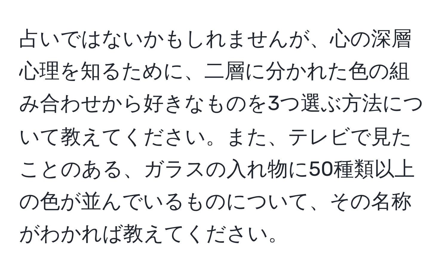 占いではないかもしれませんが、心の深層心理を知るために、二層に分かれた色の組み合わせから好きなものを3つ選ぶ方法について教えてください。また、テレビで見たことのある、ガラスの入れ物に50種類以上の色が並んでいるものについて、その名称がわかれば教えてください。