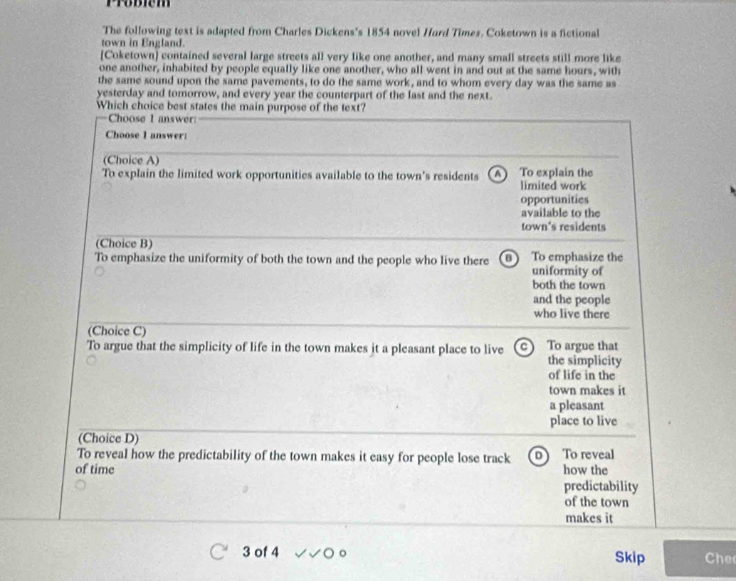 Probiém
The following text is adapted from Charles Dickens's 1854 novel Hard Times. Coketown is a fictional
town in England.
[Coketown] contained several large streets all very like one another, and many small streets still more like
one another, inhabited by people equally like one another, who all went in and out at the same hours, with
the same sound upon the same pavements, to do the same work, and to whom every day was the same as
yesterday and tomorrow, and every year the counterpart of the last and the next.
Which choice best states the main purpose of the text?
Choose 1 answer:
Choose I answer:
(Choice A)
To explain the limited work opportunities available to the town's residents A To explain the
limited work
opportunities
available to the
town's residents
(Choice B)
To emphasize the uniformity of both the town and the people who live there B To emphasize the
uniformity of
both the town
and the people
who live there
(Choice C)
To argue that the simplicity of life in the town makes it a pleasant place to live C To argue that
the simplicity
of life in the
town makes it
a pleasant
place to live
(Choice D)
To reveal how the predictability of the town makes it easy for people lose track D To reveal
of time how the
predictability
of the town
makes it
3 of 4 Skip Che