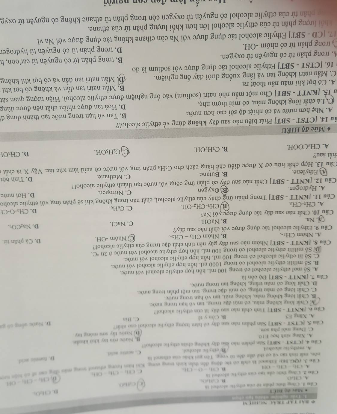 Bài Tập trác nghiệm
1. Tấn nghiệm whiên đơn chen
* Mác độ BIET
D. CH_2O_2
Cầu I. Công thức phần tử của ethy lc sleobol là
B. (-14,() d fLO
A. CHuO
Cầu 2. Công thức cầu tạo của ethy lic alcohol là CH_2-CH_2-OH.
C. CH_2-CH_2-OH_2
A. CH_2-CH6-OH
nh trung ưong. Khi hàm hrọng ethanol trong máu tăng cao số có hiện tượ
B. CH_5-O-CH_2
Câu 3. (QG.16): Ethanol là chất có tắc đ
nôn, mất tinh táo và có thể dẫn đến tử vong. Tên gọi khác của cthanol là
D. formic acid.
A. methylic alcohol By ethylic alcohol. C. acetic acid
Cầu 4. [CTST - SBT] Sân phẩm nào sau đây không chữa ethylic aleohol?
B. Nước rừa tay khứ khuẩn
A. Xăng sinh học E10.
C. Dung môi pha sơn (D) Nước tây sơn móng tay
Câu 5. [CTST - SBT] Sản phẩm nào sau đây có hàm lượng ethylic alcohoi cao nhất?
D. Nước uống có ga
A. Xăng E5 B. Cần y tế C. Bia
Cầu 6. [KNTT - SBT] Tinh chất nào sau đây là của ethylic alcohol?
/ A. Chất lỏng không màu, có mùi đặc trưng, tan vô hạn trong nước
B. Chất lỏng không màu, không mùi, tan vô hạn trong nước.
C. Chất lóng có mẫu trắng, có mùi đặc trưng, tan một phần trong nước.
D. Chất lông có màu trăng, không tan trong nước.
Câu 7. [KNTT - SBT] Độ côn là
A. Số mol ethylic alcohol có trong 100 mL hỗn hợp ethylic alcohol với nước.
B. Số mililit ethylic alcohol có trong 1000 mL hỗn hợp ethylic alcohol với nước.
C. Số lít ethylic alcohol có trong 100 mL hỗn hợp ethylic alcohol với nước.
D. Số mililit ethylic alcohol có trong 100 mL hỗn hợp ethylic alcohol với nước ở 20°C.
Câu 8. [KNTT - SBT] Nhóm nào sau đây gây nên tính chất đặc trưng của ethylic alcohol?
A. Nhóm CH3-. B. Nhóm CH_3-CH_2-. C Nhóm -OH. D. Cả phân tử.
Câu 9. Ethylic alcohol tác dụng được với chất nào sau đây?
④. Na. B. NaOH. C. NaCl. D. Na₂CO.
Câu 10. Chất nào sau đây tác dụng được với Na?
A. CH₃-CH₃. BJC H_3-CH_2-OH. C. C₆H₆. D. CH₃-O-CH
Câu 11. [KNTT - SBT] Trong phản ứng cháy của ethylic alcohol, chất nào trong không khí sẽ phản ứng với ethylic alcoho
A. Hydrogen. B. Oxygen. C. Nitrogen. D. Hơi nước
Câu 12. [KNTT - SBT] Chất nào sau đầy có phản ứng cộng với nước tạo thành ethylic alcohol?
4. Ethylene. B. Butane. C. Methane. D. Tinh bột
Câu 13. Hợp chất hữu cơ X được điều chế bằng cách cho C₂H4 phản ứng với nước có acid làm xúc tác. Vậy X là chất n
chất sau? D. CH₃OH
A. CH₃COOH. B. C₃H7OH. C. C₂H₅OH.
Mức độ HIÉU
ầu 14. [CTST - SBT] Phát biểu nào sau đây không đúng về ethylic alcohol?
A. Nhẹ hơn nước và có nhiệt độ sôi cao hơn nước.  B. Tan vô hạn trong nước tạo thành dung di
C. Là chất lỏng không màu, có mùi thợm nhẹ. D. Hoà tan được nhiều chất nên được dùng
u 15. [KNTT - SBT] Cho một mầu nhỏ natri (sodium) vào ống nghiệm được ethylic alcohol. Hiện tượng quan sát
A. Có bọt khí màu nâu thoát ra. B. Mẫu natri tan dần và không có bọt khí
C. Mẫu natri không tan và lắng xuống dưới đáy ống nghiệm. D. Mẫu natri tan dần và có bọt khí không
16. [CTST - SBT] Ethylic alcohol tác dụng được với sodium là do
A. trong phân tử có nguyên tử oxygen. B. trong phân tử có nguyên tử car'oon, h
trong phân tử có nhóm -OH.  D. trong phân tử có nguyên tử hydroger
17. [CD - SBT] Ethylic alcohol tác dụng được với Na còn ethane không tác dụng được với Na vì
khổi lượng phân tử của ethylic alcohol lớn hơn khối lượng phân tử của ethane.
phân tử của ethylic alcohol có nguyên tử oxygen còn trong phân tử ethane không có nguyên tử oxyg
én lèm đen con người