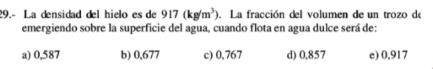 29.- La densidad del hielo es de 917(kg/m^3) La fracción del volumen de un trozo de
emergiendo sobre la superficie del agua, cuando flota en agua dulce será de:
a) 0,587 b) 0,677 c) 0,767 d) 0,857 e) 0,917