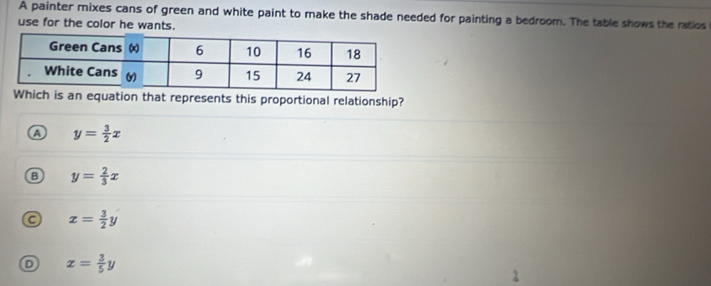 A painter mixes cans of green and white paint to make the shade needed for painting a bedroom. The table shows the ratics
use for the color he wants.
hich is an equation that represents this proportional relationship?
y= 3/2 x
B y= 2/3 x
a x= 3/2 y
D x= 3/5 y