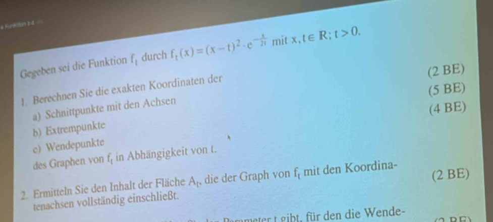 a Fueatian 1-4 == 
Gegeben sei die Funktion f_t durch f_t(x)=(x-t)^2· e^(-frac x)2t mit I x,t∈ R; t>0. 
(5 BE) 
1. Berechnen Sie die exakten Koordinaten der 
a) Schnittpunkte mit den Achsen (2 BE) 
b) Extrempunkte 
c) Wendepunkte (4 BE) 
des Graphen von f_t in Abhängigkeit von t. 
2. Ermitteln Sie den Inhalt der Fläche A_1 , die der Graph von f_t mit den Koordina- 
tenachsen vollständig einschließt. (2 BE) 
grmeter t gibt, für den die Wende-