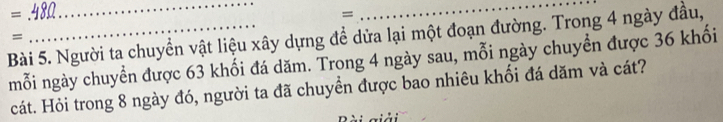 = 
__ 
= 
Bài 5. Người ta chuyển vật liệu xây dựng để dửa lại một đoạn đường. Trong 4 ngày đầu, 
= 
mỗi ngày chuyển được 63 khối đá dăm. Trong 4 ngày sau, mỗi ngày chuyển được 36 khối 
cát. Hỏi trong 8 ngày đó, người ta đã chuyển được bao nhiêu khối đá dăm và cát?