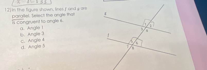 12)In the figure shown, lines f and g are
parallel. Select the angle that 
is congruent to angle 6.
a. Angle 1
b. Angle 3
c. Angle 4
d. Angle 5