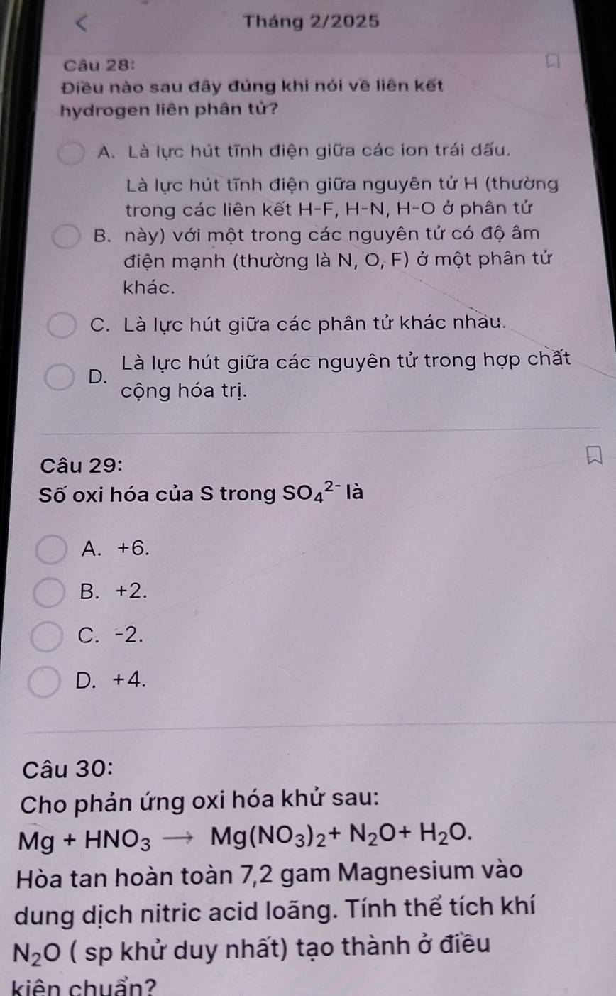 Tháng 2/2025
Câu 28:
Điều nào sau đây đúng khi nói về liên kết
hydrogen liên phân tử?
A. Là lực hút tĩnh điện giữa các ion trái dấu.
Là lực hút tĩnh điện giữa nguyên tử H (thường
trong các liên kết H-F, H-N, H-O ở phân tứ
B. này) với một trong các nguyên tử có độ âm
điện mạnh (thường là N, O, F) ở một phân tử
khác.
C. Là lực hút giữa các phân tử khác nhau.
Là lực hút giữa các nguyên tử trong hợp chất
D.
cộng hóa trị.
Câu 29:
Số oxi hóa của S trong SO_4^((2-) là
A. +6.
B. +2.
C. -2.
D. +4.
Câu 30:
Cho phản ứng oxi hóa khử sau:
Mg+HNO_3)to Mg(NO_3)_2+N_2O+H_2O. 
Hòa tan hoàn toàn 7, 2 gam Magnesium vào
dung dịch nitric acid loãng. Tính thể tích khí
N_2O ( sp khử duy nhất) tạo thành ở điều
kiên chuẩn?