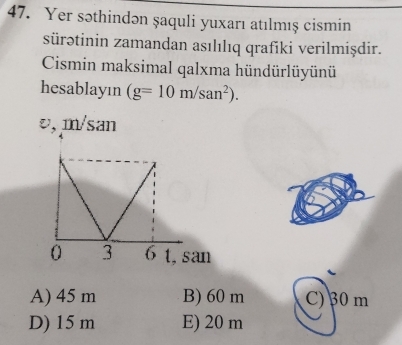 Yer səthindən şaquli yuxarı atılmış cismin
sürətinin zamandan asılılıq qrafiki verilmişdir.
Cismin maksimal qalxma hündürlüyünü
hesablayın (g=10m/san^2).
A) 45 m B) 60 m C) 30 m
D) 15 m E) 20 m