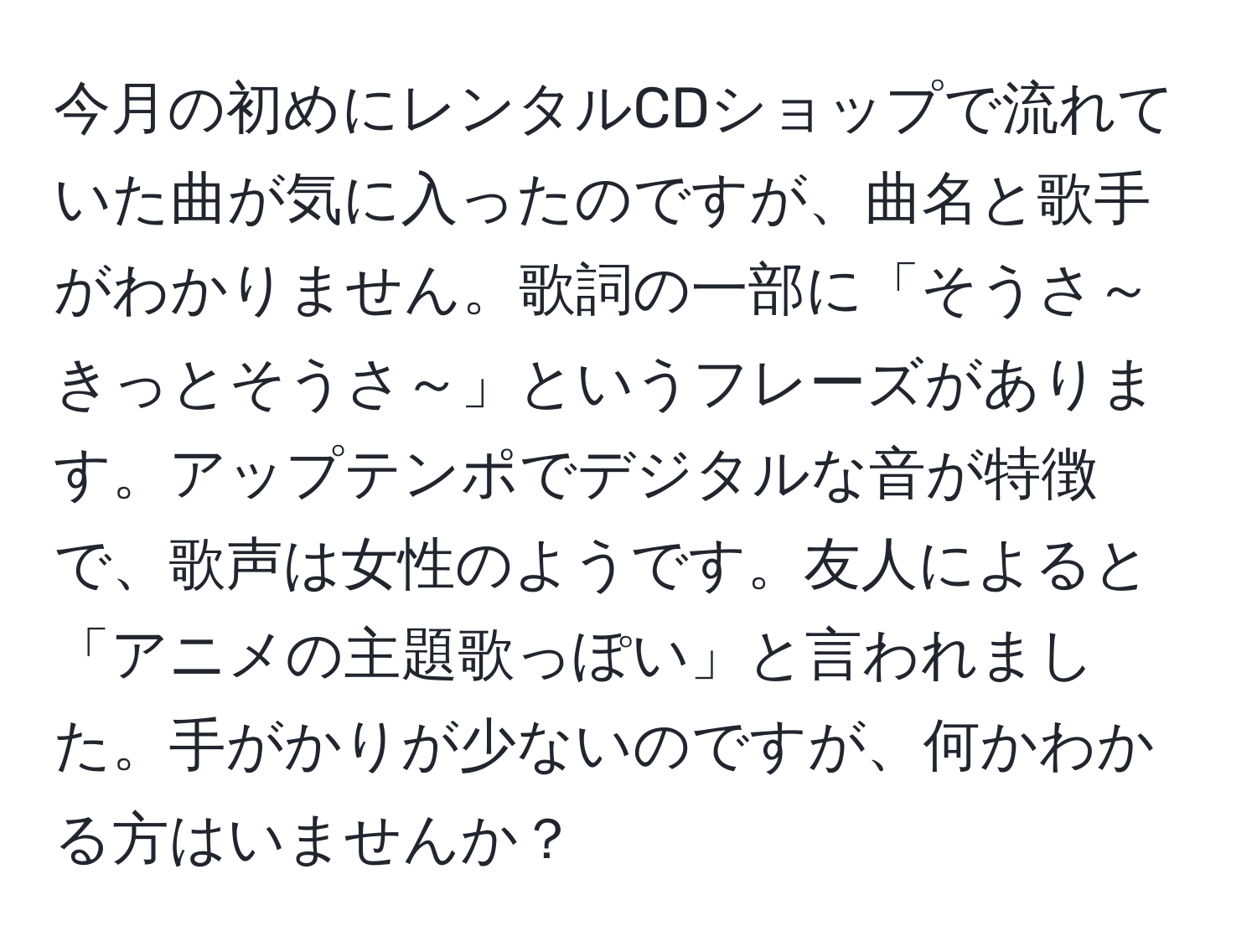 今月の初めにレンタルCDショップで流れていた曲が気に入ったのですが、曲名と歌手がわかりません。歌詞の一部に「そうさ～きっとそうさ～」というフレーズがあります。アップテンポでデジタルな音が特徴で、歌声は女性のようです。友人によると「アニメの主題歌っぽい」と言われました。手がかりが少ないのですが、何かわかる方はいませんか？