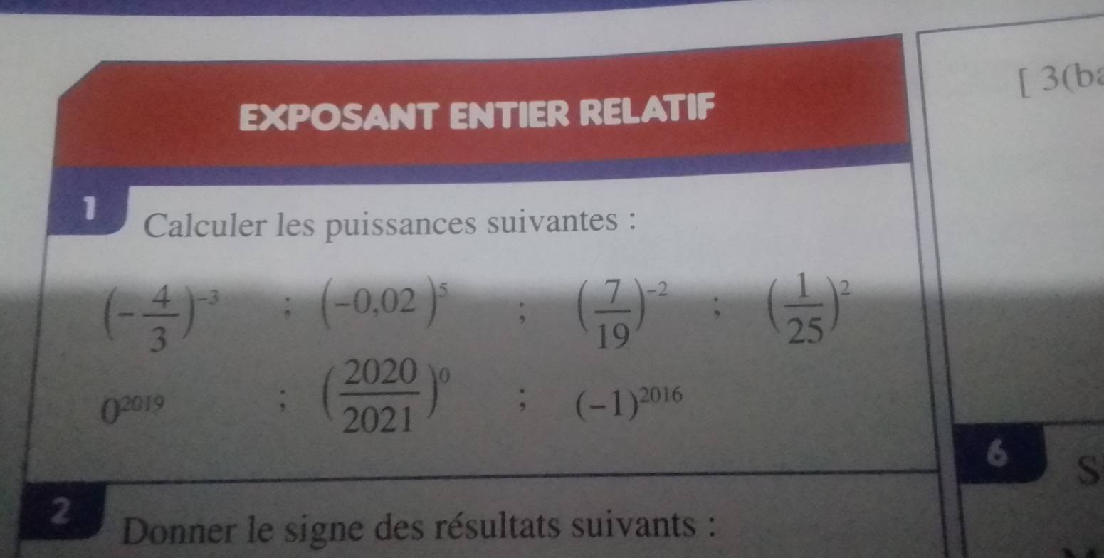 [ 3(ba 
EXPOSANT ENTIER RELATIF 
1 Calculer les puissances suivantes :
(- 4/3 )^-3; (-0,02)^5; ( 7/19 )^-2; ( 1/25 )^2
0^(2019); ( 2020/2021 )^0 ;(-1)^2016
6 S 
2 
Donner le signe des résultats suivants :