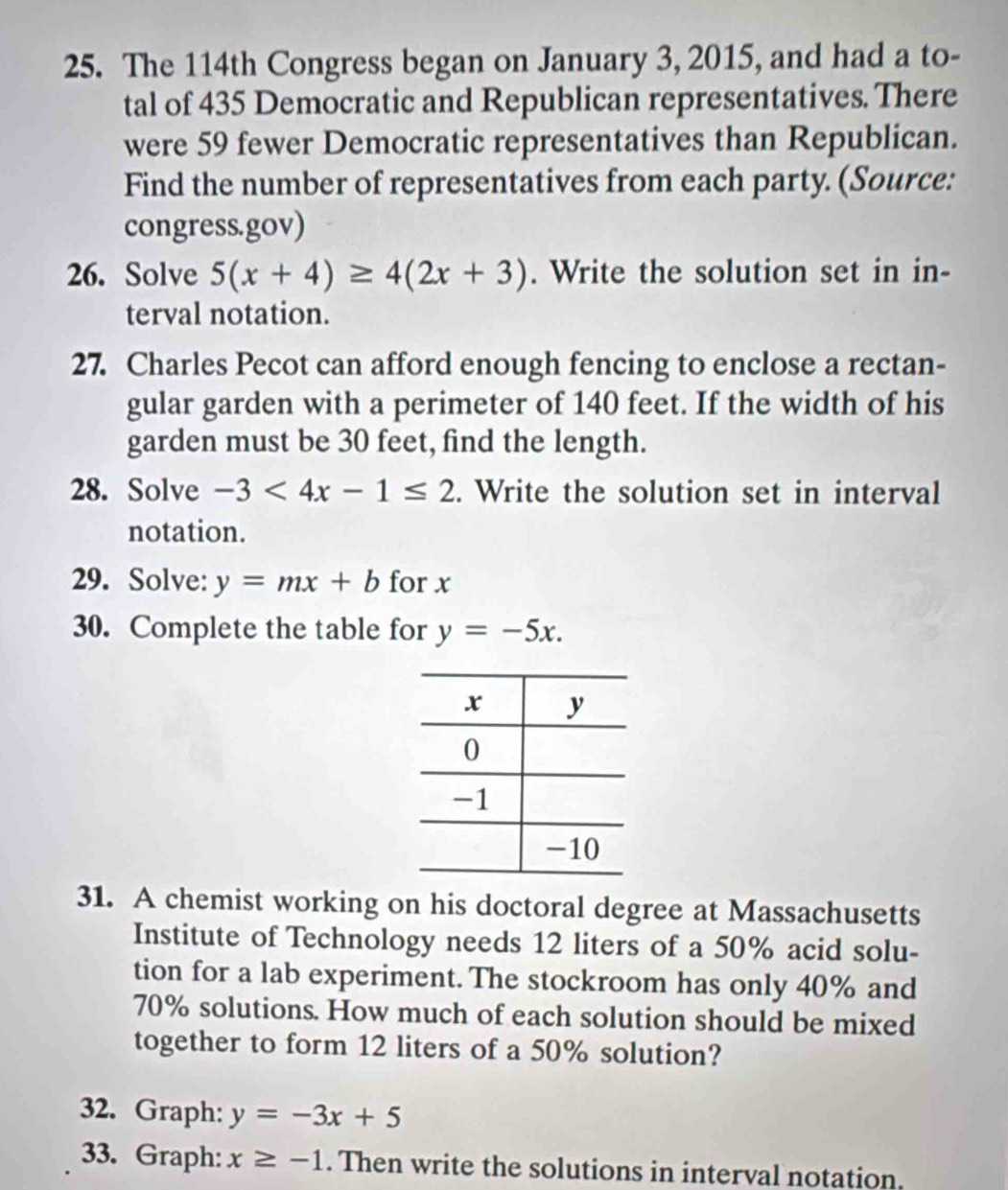 The 114th Congress began on January 3, 2015, and had a to- 
tal of 435 Democratic and Republican representatives. There 
were 59 fewer Democratic representatives than Republican. 
Find the number of representatives from each party. (Source: 
congress.gov) 
26. Solve 5(x+4)≥ 4(2x+3). Write the solution set in in- 
terval notation. 
27. Charles Pecot can afford enough fencing to enclose a rectan- 
gular garden with a perimeter of 140 feet. If the width of his 
garden must be 30 feet, find the length. 
28. Solve -3<4x-1≤ 2. Write the solution set in interval 
notation. 
29. Solve: y=mx+b for x
30. Complete the table for y=-5x. 
31. A chemist working on his doctoral degree at Massachusetts 
Institute of Technology needs 12 liters of a 50% acid solu- 
tion for a lab experiment. The stockroom has only 40% and
70% solutions. How much of each solution should be mixed 
together to form 12 liters of a 50% solution? 
32. Graph: y=-3x+5
33. Graph: x≥ -1. Then write the solutions in interval notation.