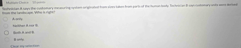 Technician A says the customary measuring system originated from sizes taken from parts of the human body. Technician B says customary units were derived
from the landscape. Who is right?
A only.
Neither A nor B.
Both A and B.
B only.
Clear my selection