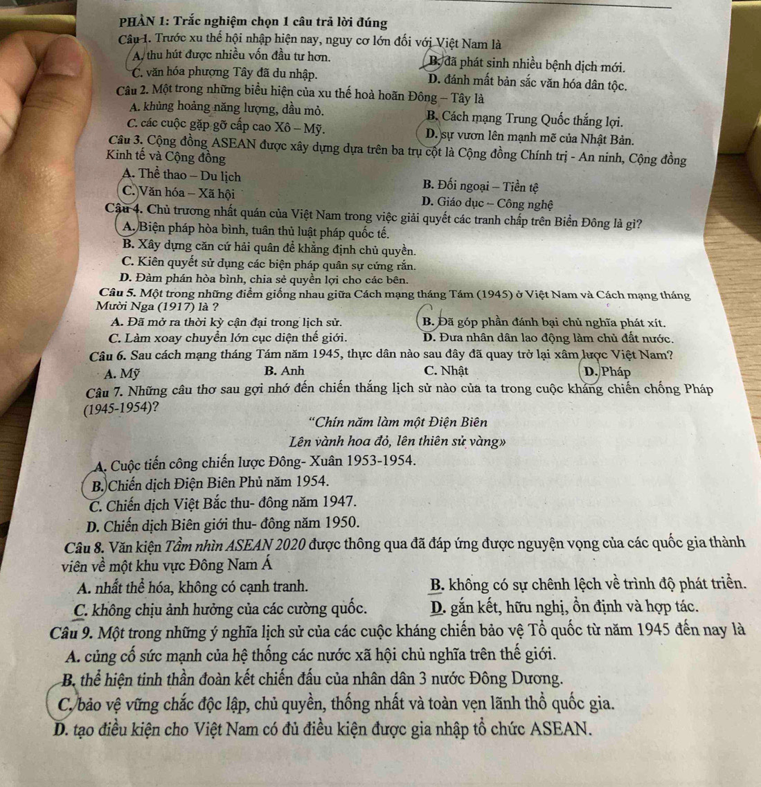 PHÀN 1: Trắc nghiệm chọn 1 câu trả lời đúng
Câu 1. Trước xu thế hội nhập hiện nay, nguy cơ lớn đối với Việt Nam là
A, thu hút được nhiều vốn đầu tư hơn. B, đã phát sinh nhiều bệnh dịch mới.
C. văn hóa phượng Tây đã du nhập. D. đánh mất bản sắc văn hóa dân tộc.
Câu 2. Một trong những biểu hiện của xu thế hoà hoãn Đông - Tây là
A. khủng hoảng năng lượng, dầu mỏ. B. Cách mạng Trung Quốc thắng lợi.
C. các cuộc gặp gỡ cấp cao Xô - Mỹ. D. sự vươn lên mạnh mẽ của Nhật Bản.
Câu 3. Cộng đồng ASEAN được xây dựng dựa trên ba trụ cột là Cộng đồng Chính trị - An ninh, Cộng đồng
Kinh tế và Cộng đồng
A. Thể thao - Du lịch B. Đối ngoại - Tiền tệ
C Văn hóa - Xã hội D. Giáo dục - Công nghệ
Cậu 4. Chủ trương nhất quán của Việt Nam trong việc giải quyết các tranh chấp trên Biển Đông là gì?
A. Biện pháp hòa bình, tuân thủ luật pháp quốc tế.
B. Xây dựng căn cứ hải quân để khẳng định chủ quyền.
C. Kiên quyết sử dụng các biện pháp quân sự cứng rắn.
D. Đàm phán hòa bình, chia sẻ quyền lợi cho các bên.
Câu 5. Một trong những điểm giống nhau giữa Cách mạng tháng Tám (1945) ở Việt Nam và Cách mạng tháng
Mười Nga (1917) là ?
A. Đã mở ra thời kỳ cận đại trong lịch sử. B. Đã góp phần đánh bại chủ nghĩa phát xít.
C. Làm xoay chuyển lớn cục diện thế giới. D. Đưa nhân dân lao động làm chủ đất nước.
Câu 6. Sau cách mạng tháng Tám năm 1945, thực dân nào sau đây đã quay trở lại xâm lược Việt Nam?
A. Mỹ B. Anh C. Nhật D. Pháp
Câu 7. Những câu thơ sau gợi nhớ đến chiến thắng lịch sử nào của ta trong cuộc kháng chiến chống Pháp
(1945-1954)?
*Chín năm làm một Điện Biên
Lên vành hoa đỏ, lên thiên sử vàng»
A. Cuộc tiến công chiến lược Đông- Xuân 1953-1954.
B. Chiến dịch Điện Biên Phủ năm 1954.
C. Chiến dịch Việt Bắc thu- đông năm 1947.
D. Chiến dịch Biên giới thu- đông năm 1950.
Câu 8. Văn kiện Tầm nhìn ASEAN 2020 được thông qua đã đáp ứng được nguyện vọng của các quốc gia thành
viên về một khu vực Đông Nam Á
A. nhất thể hóa, không có cạnh tranh. B. không có sự chênh lệch về trình độ phát triền.
C. không chịu ảnh hưởng của các cường quốc. D. gắn kết, hữu nghị, ổn định và hợp tác.
Câu 9. Một trong những ý nghĩa lịch sử của các cuộc kháng chiến bảo vệ Tổ quốc từ năm 1945 đến nay là
A. củng cố sức mạnh của hệ thống các nước xã hội chủ nghĩa trên thế giới.
B thể hiện tinh thần đoàn kết chiến đấu của nhân dân 3 nước Đông Dương.
C, bảo vệ vững chắc độc lập, chủ quyền, thống nhất và toàn vẹn lãnh thổ quốc gia.
D. tạo điều kiện cho Việt Nam có đủ điều kiện được gia nhập tổ chức ASEAN.