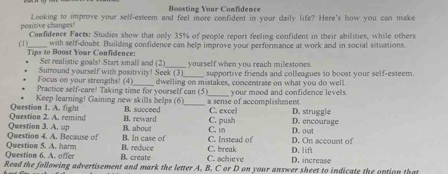 Boosting Your Confidence
Looking to improve your self-esteem and feel more confident in your daily life? Here's how you can make
positive changes!
Confidence Facts: Studies show that only 35% of people report feeling confident in their abilities, while others
(1)_ with self-doubt. Building confidence can help improve your performance at work and in social situations.
Tips to Boost Your Confidence:
Set realistic goals! Start small and (2)_ yourself when you reach milestones.
Surround yourself with positivity! Seek (3)_ supportive friends and colleagues to boost your self-esteem.
Focus on your strengths! (4)_ dwelling on mistakes, concentrate on what you do well.
Practice self-care! Taking time for yourself can (5)_ your mood and confidence levels.
Keep learning! Gaining new skills helps (6)_ a sense of accomplishment.
Question 1. A. fight B. succeed C. excel D. struggle
Question 2. A. remind B. reward C. push D. encourage
Question 3. A. up B. about C. in D. out
Question 4. A. Because of B. In case of C. Instead of D. On account of
Question 5. A. harm B. reduce C. break D. lift
Question 6. A. offer B. create C. achieve D. increase
Read the following advertisement and mark the letter A, B, C or D on your answer sheet to indicate the option that