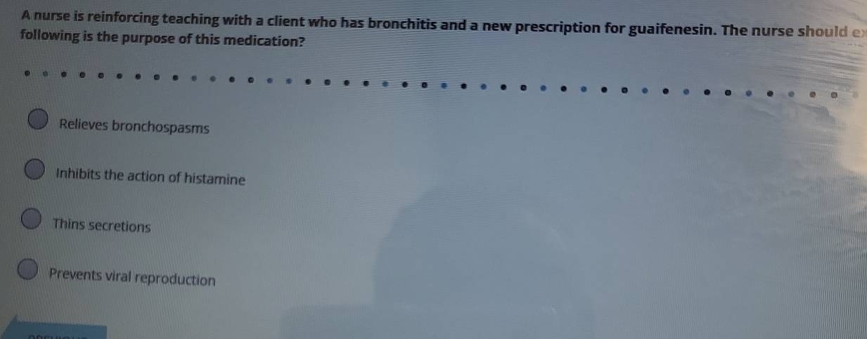 A nurse is reinforcing teaching with a client who has bronchitis and a new prescription for guaifenesin. The nurse should e
following is the purpose of this medication?
Relieves bronchospasms
Inhibits the action of histamine
Thins secretions
Prevents viral reproduction