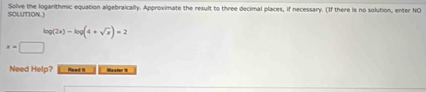 Solve the logarithmic equation algebraically. Approximate the result to three decimal places, if necessary. (If there is no solution, enter NO 
SOLUTION.)
log (2x)-log (4+sqrt(x))=2
x=□
Need Help? Read it Master it