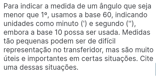 Para indicar a medida de um ângulo que seja 
menor que 1° , usamos a base 60, indicando 
unidades como minuto (') e segundo (''), 
embora a base 10 possa ser usada. Medidas 
tão pequenas podem ser de difícil 
representação no transferidor, mas são muito 
úteis e importantes em certas situações. Cite 
uma dessas situações.