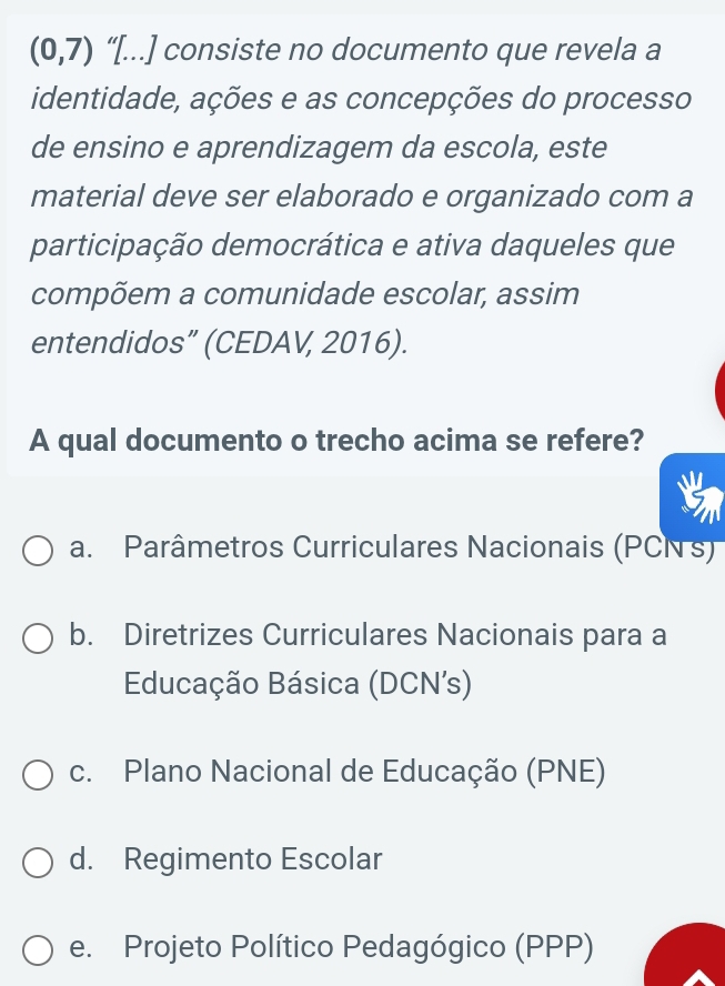 (0,7) “[...] consiste no documento que revela a
identidade, ações e as concepções do processo
de ensino e aprendizagem da escola, este
material deve ser elaborado e organizado com a
participação democrática e ativa daqueles que
compõem a comunidade escolar, assim
entendidos” (CEDAV, 2016).
A qual documento o trecho acima se refere?
a. Parâmetros Curriculares Nacionais (PCN s)
b. Diretrizes Curriculares Nacionais para a
Educação Básica (DCN's)
c. Plano Nacional de Educação (PNE)
d. Regimento Escolar
e. Projeto Político Pedagógico (PPP)