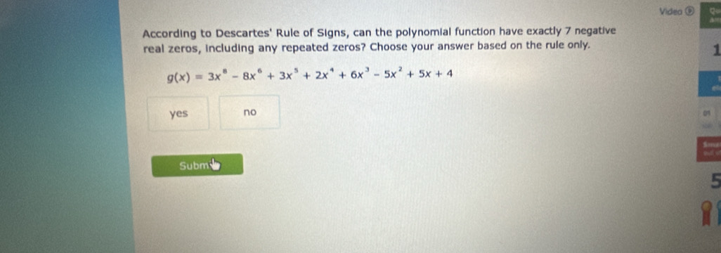 Video ⑨ q
According to Descartes' Rule of Signs, can the polynomial function have exactly 7 negative
real zeros, including any repeated zeros? Choose your answer based on the rule only.
1
g(x)=3x^8-8x^6+3x^5+2x^4+6x^3-5x^2+5x+4
yes no
Subm