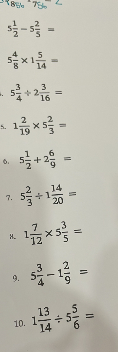 5 1/2 -5 2/5 =
5 4/8 * 1 5/14 =
5 3/4 / 2 3/16 =
5. 1 2/19 * 5 2/3 =
6. 5 1/2 +2 6/9 =
7. 5 2/3 / 1 14/20 =
8. 1 7/12 * 5 3/5 =
9. 5 3/4 -1 2/9 =
10. 1 13/14 / 5 5/6 =