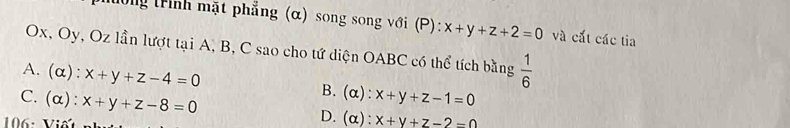 ổng trình mặt phẳng (α) song song với (P): x+y+z+2=0 và cất các tia
Ox, Oy, Oz lần lượt tại A, B, C sao cho tứ diện OABC có thể tích bằng  1/6 
A. (alpha ):x+y+z-4=0 B. (α): x+y+z-1=0
C. (alpha ):x+y+z-8=0 D. (α): x+y+z-2=0