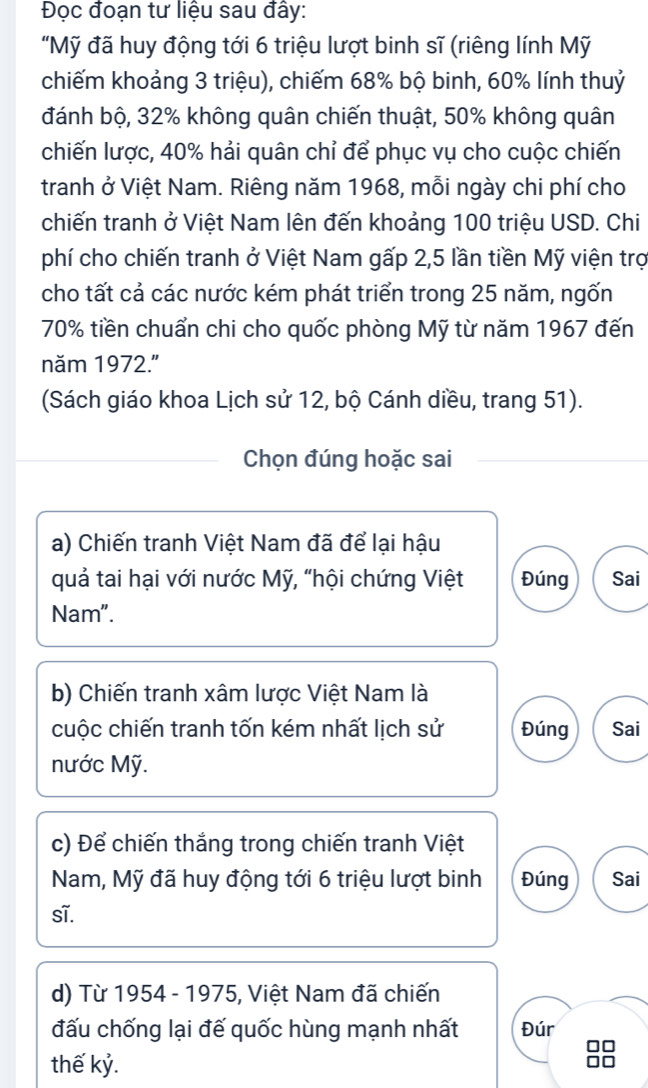 Đọc đoạn tư liệu sau đây: 
"Mỹ đã huy động tới 6 triệu lượt binh sĩ (riêng lính Mỹ 
chiếm khoảng 3 triệu), chiếm 68% bộ binh, 60% lính thuỷ 
đánh bộ, 32% không quân chiến thuật, 50% không quân 
chiến lược, 40% hải quân chỉ để phục vụ cho cuộc chiến 
tranh ở Việt Nam. Riêng năm 1968, mỗi ngày chi phí cho 
chiến tranh ở Việt Nam lên đến khoảng 100 triệu USD. Chi 
phí cho chiến tranh ở Việt Nam gấp 2, 5 lần tiền Mỹ viện trợ 
cho tất cả các nước kém phát triển trong 25 năm, ngốn
70% tiền chuẩn chi cho quốc phòng Mỹ từ năm 1967 đến 
năm 1972." 
(Sách giáo khoa Lịch sử 12, bộ Cánh diều, trang 51). 
Chọn đúng hoặc sai 
a) Chiến tranh Việt Nam đã để lại hậu 
quả tai hại với nước Mỹ, “hội chứng Việt Đúng Sai 
Nam". 
b) Chiến tranh xâm lược Việt Nam là 
cuộc chiến tranh tốn kém nhất lịch sử Đúng Sai 
nước Mỹ. 
c) Để chiến thắng trong chiến tranh Việt 
Nam, Mỹ đã huy động tới 6 triệu lượt binh Đúng Sai 
sĩ. 
d) Từ 1954 - 1975, Việt Nam đã chiến 
đấu chống lại đế quốc hùng mạnh nhất Đúr 
thế kỷ.
88