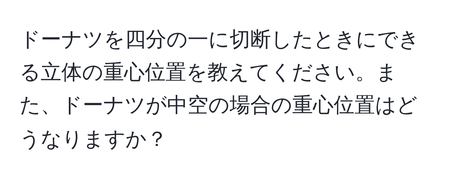 ドーナツを四分の一に切断したときにできる立体の重心位置を教えてください。また、ドーナツが中空の場合の重心位置はどうなりますか？